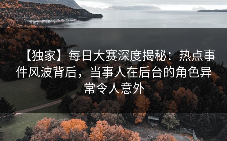 【独家】每日大赛深度揭秘：热点事件风波背后，当事人在后台的角色异常令人意外