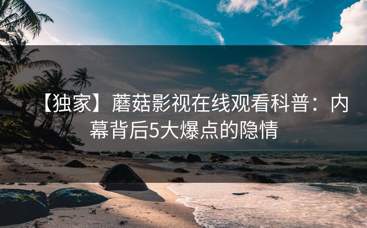 【独家】蘑菇影视在线观看科普：内幕背后5大爆点的隐情