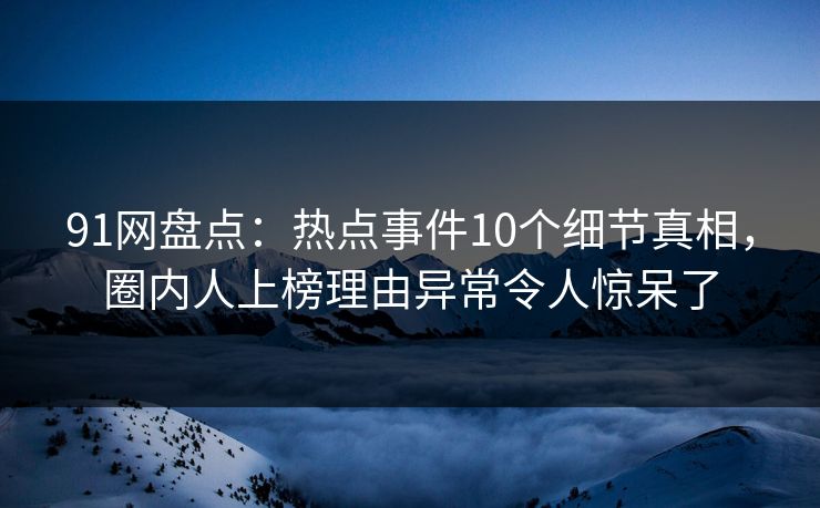 91网盘点：热点事件10个细节真相，圈内人上榜理由异常令人惊呆了