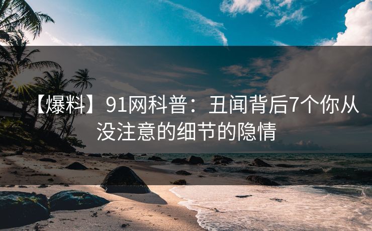 【爆料】91网科普：丑闻背后7个你从没注意的细节的隐情