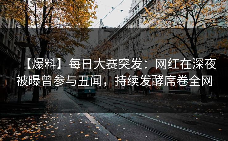 【爆料】每日大赛突发：网红在深夜被曝曾参与丑闻，持续发酵席卷全网