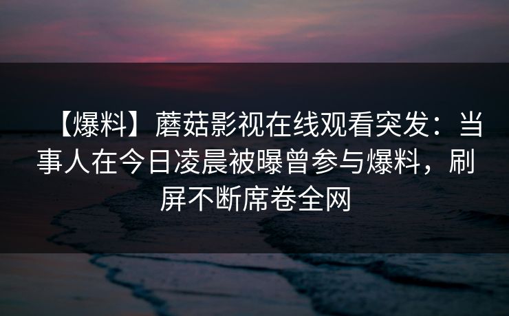 【爆料】蘑菇影视在线观看突发：当事人在今日凌晨被曝曾参与爆料，刷屏不断席卷全网
