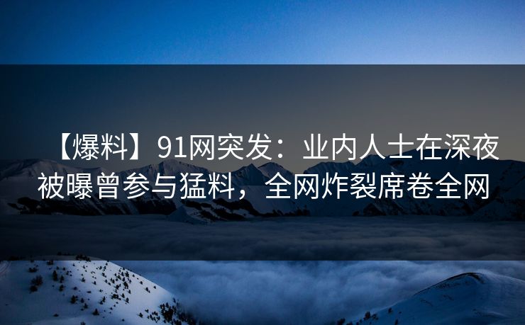 【爆料】91网突发：业内人士在深夜被曝曾参与猛料，全网炸裂席卷全网