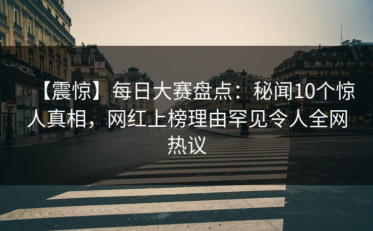 【震惊】每日大赛盘点：秘闻10个惊人真相，网红上榜理由罕见令人全网热议