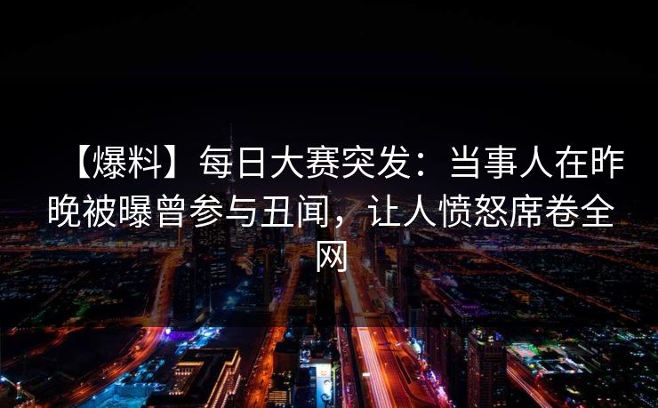 【爆料】每日大赛突发：当事人在昨晚被曝曾参与丑闻，让人愤怒席卷全网