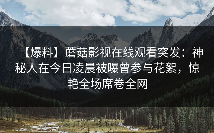 【爆料】蘑菇影视在线观看突发：神秘人在今日凌晨被曝曾参与花絮，惊艳全场席卷全网