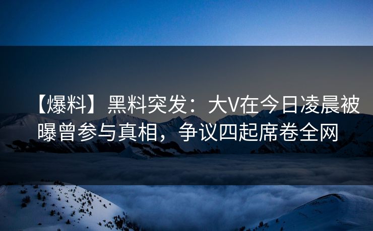 【爆料】黑料突发：大V在今日凌晨被曝曾参与真相，争议四起席卷全网
