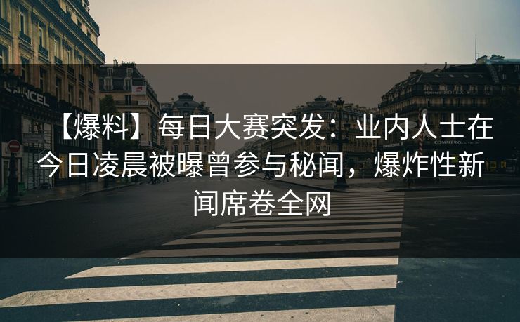 【爆料】每日大赛突发：业内人士在今日凌晨被曝曾参与秘闻，爆炸性新闻席卷全网