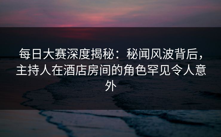 每日大赛深度揭秘：秘闻风波背后，主持人在酒店房间的角色罕见令人意外