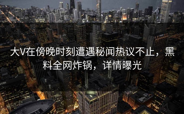 大V在傍晚时刻遭遇秘闻热议不止，黑料全网炸锅，详情曝光