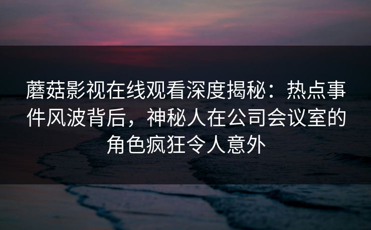 蘑菇影视在线观看深度揭秘：热点事件风波背后，神秘人在公司会议室的角色疯狂令人意外
