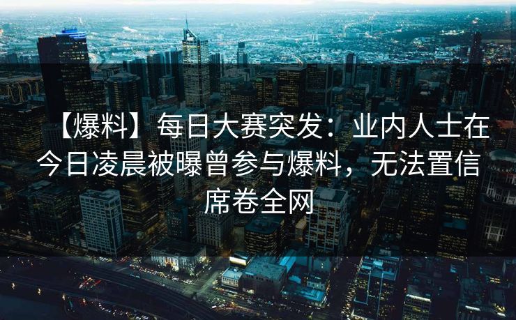【爆料】每日大赛突发：业内人士在今日凌晨被曝曾参与爆料，无法置信席卷全网