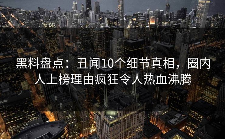 黑料盘点：丑闻10个细节真相，圈内人上榜理由疯狂令人热血沸腾