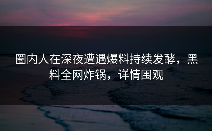圈内人在深夜遭遇爆料持续发酵，黑料全网炸锅，详情围观