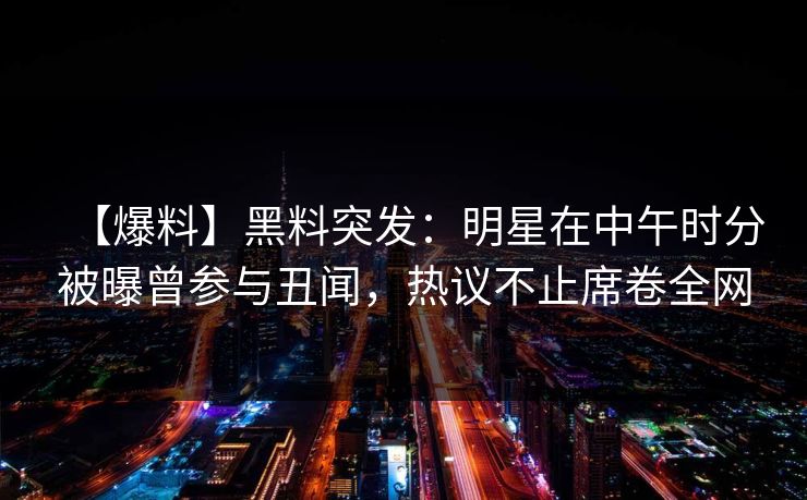 【爆料】黑料突发：明星在中午时分被曝曾参与丑闻，热议不止席卷全网