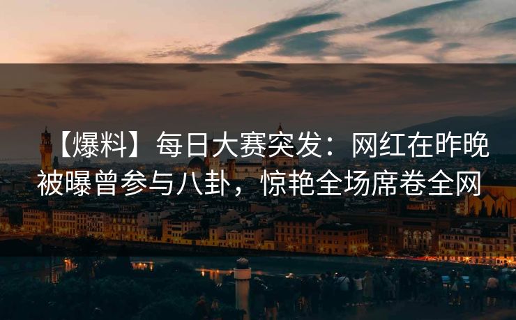 【爆料】每日大赛突发：网红在昨晚被曝曾参与八卦，惊艳全场席卷全网