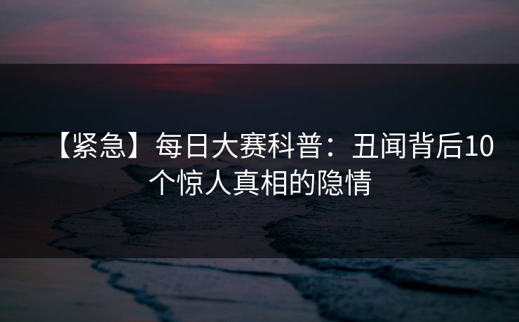 【紧急】每日大赛科普：丑闻背后10个惊人真相的隐情