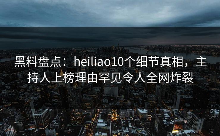 黑料盘点：heiliao10个细节真相，主持人上榜理由罕见令人全网炸裂