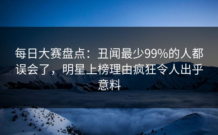 每日大赛盘点：丑闻最少99%的人都误会了，明星上榜理由疯狂令人出乎意料