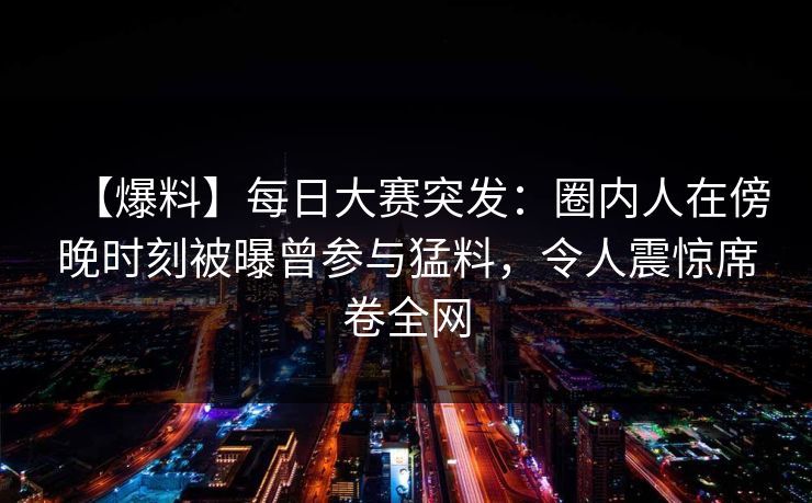 【爆料】每日大赛突发：圈内人在傍晚时刻被曝曾参与猛料，令人震惊席卷全网
