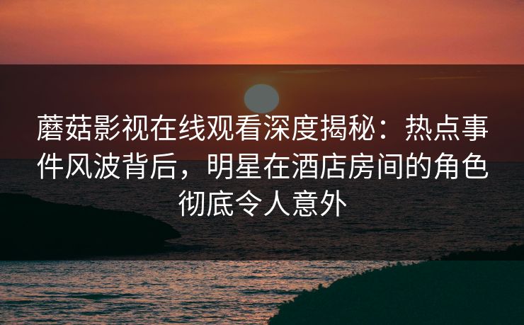 蘑菇影视在线观看深度揭秘：热点事件风波背后，明星在酒店房间的角色彻底令人意外