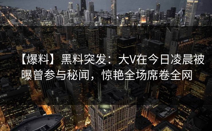 【爆料】黑料突发：大V在今日凌晨被曝曾参与秘闻，惊艳全场席卷全网