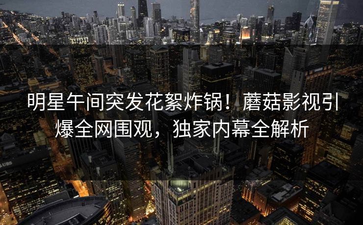 明星午间突发花絮炸锅！蘑菇影视引爆全网围观，独家内幕全解析