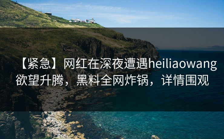 【紧急】网红在深夜遭遇heiliaowang欲望升腾，黑料全网炸锅，详情围观
