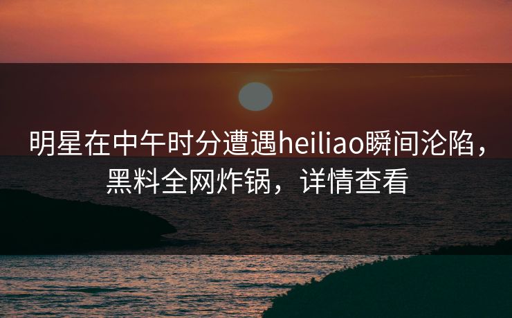 明星在中午时分遭遇heiliao瞬间沦陷，黑料全网炸锅，详情查看