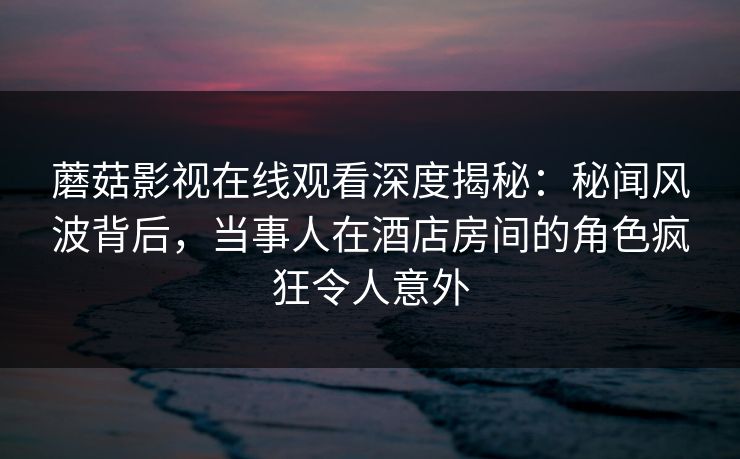 蘑菇影视在线观看深度揭秘：秘闻风波背后，当事人在酒店房间的角色疯狂令人意外