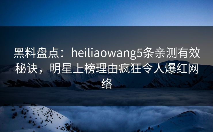 黑料盘点：heiliaowang5条亲测有效秘诀，明星上榜理由疯狂令人爆红网络