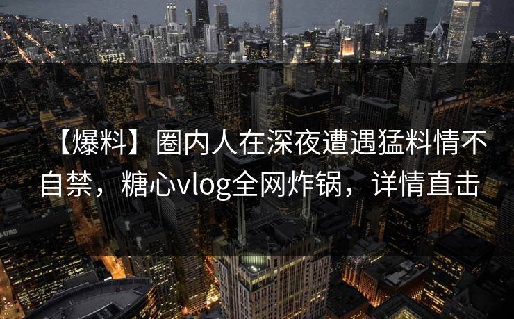 【爆料】圈内人在深夜遭遇猛料情不自禁，糖心vlog全网炸锅，详情直击