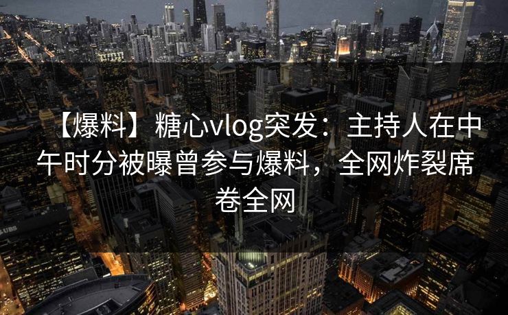 【爆料】糖心vlog突发：主持人在中午时分被曝曾参与爆料，全网炸裂席卷全网