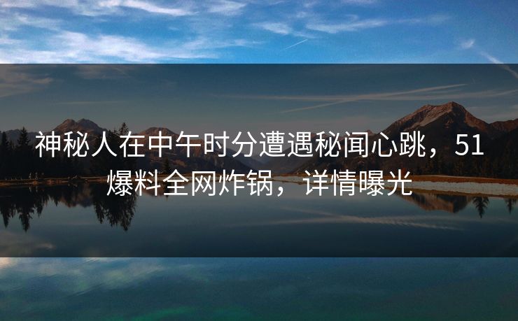 神秘人在中午时分遭遇秘闻心跳，51爆料全网炸锅，详情曝光