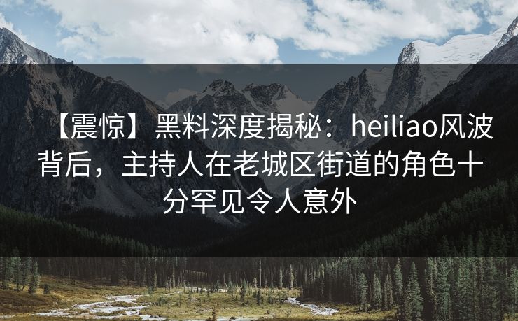 【震惊】黑料深度揭秘：heiliao风波背后，主持人在老城区街道的角色十分罕见令人意外
