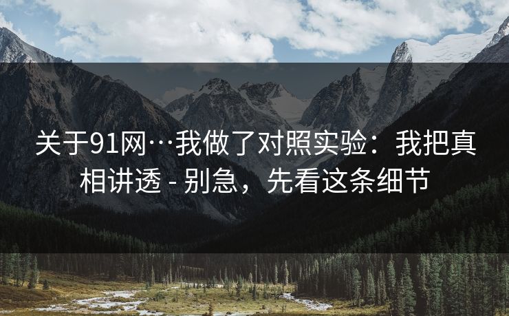 关于91网…我做了对照实验：我把真相讲透 - 别急，先看这条细节