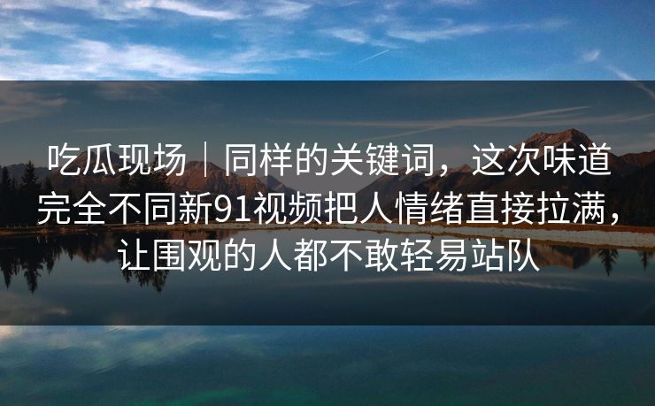吃瓜现场|同样的关键词,这次味道完全不同新91视频把人情绪直接拉满,让围观的人都不敢轻易站队 吃瓜现场|同样的关键词,这次味道完全不同新91视频把人情绪直接拉满,让围观的人都不敢轻易站队