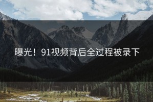 曝光！91视频背后全过程被录下