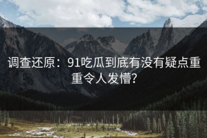 调查还原：91吃瓜到底有没有疑点重重令人发懵？
