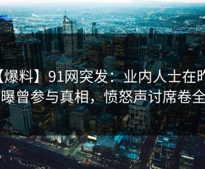 【爆料】91网突发：业内人士在昨晚被曝曾参与真相，愤怒声讨席卷全网