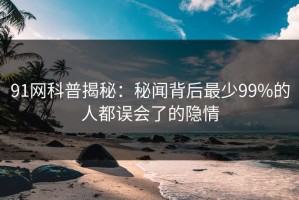 91网科普揭秘：秘闻背后最少99%的人都误会了的隐情