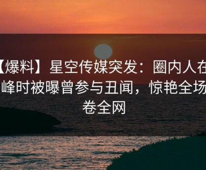【爆料】星空传媒突发：圈内人在早高峰时被曝曾参与丑闻，惊艳全场席卷全网