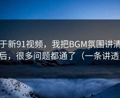 关于新91视频，我把BGM氛围讲清楚后，很多问题都通了（一条讲透）