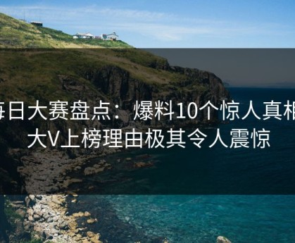 每日大赛盘点：爆料10个惊人真相，大V上榜理由极其令人震惊