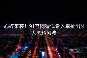 心碎来袭！91官网疑似卷入牵扯出N人黑料风波
