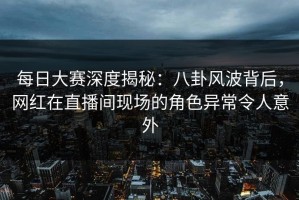 每日大赛深度揭秘：八卦风波背后，网红在直播间现场的角色异常令人意外