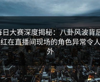 每日大赛深度揭秘：八卦风波背后，网红在直播间现场的角色异常令人意外