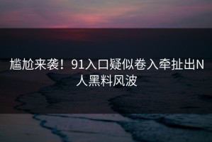 尴尬来袭！91入口疑似卷入牵扯出N人黑料风波