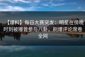 【爆料】每日大赛突发：明星在傍晚时刻被曝曾参与八卦，刷爆评论席卷全网