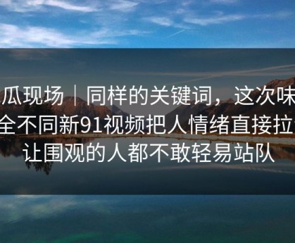 吃瓜现场｜同样的关键词，这次味道完全不同新91视频把人情绪直接拉满，让围观的人都不敢轻易站队